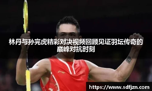林丹与孙完虎精彩对决视频回顾见证羽坛传奇的巅峰对抗时刻