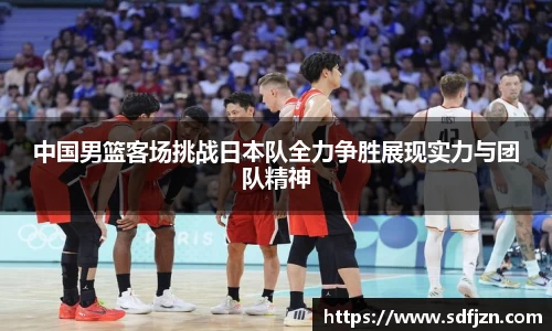 中国男篮客场挑战日本队全力争胜展现实力与团队精神